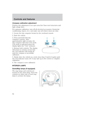 Compass calibration adjustment 
Perform this adjustment in an open area free from steel structures and 
high voltage lines. 
For optimum calibration, turn off all electrical accessories (heater/air 
conditioning, wipers, etc.) and make sure all vehicle doors are shut. 
1. Locate the trip computer located in the overhead console. 
2. Start the vehicle. 
3. Press and hold both trip 
computer controls. After 
approximately eight seconds, the 
trip computer will enter CAL mode. 
CAL mode is indicated when the 
MODE E/M 
display lights the “CAL” indicator. 
RESET 
4. Release both controls. The display 
will return to normal, except that 
the CAL indicator will remain lit 
until the compass is sucessfully 
calibrated. 
5. Slowly drive the vehicle in a circle (less than 5 km/h [3 mph]) until 
the CAL indicator turns off. It may take up to five circles to complete 
calibration. 
6. The compass is now calibrated. 
INTERIOR LAMPS 
Dome/Map lamps (if equipped) 
The map lamps and controls are 
located on the dome lamp. Press the 
controls on either side of each map 
lamp to activate the lamps. 
Controls and features 
62 
 