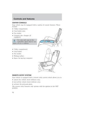 Controls and features 
CENTER CONSOLE 
Your vehicle may be equipped with a variety of console features. These 
include: 
• Utility compartment 
• Coin holder slots 
• Pen holder 
• Compact disc changer (if 
equipped) 
Use only soft cups in the 
cupholder. Hard objects can 
injure you in a collision. 
• Utility compartment 
• Coin holder 
• Pen holder 
• Writing surface 
• Space for lap-top computer 
REMOTE ENTRY SYSTEM 
Your vehicle is equipped with a remote entry system which allows you to: 
• unlock the vehicle doors without a key. 
• lock all the vehicle doors without a key. 
• activate the personal alarm. 
The remote entry features only operate with the ignition in the OFF 
position. 
64 
 