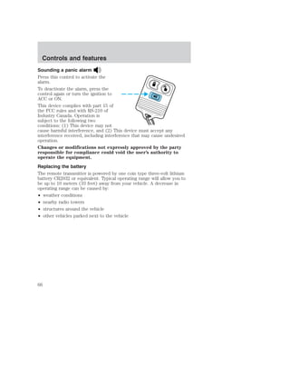 Controls and features 
Sounding a panic alarm 
Press this control to activate the 
alarm. 
To deactivate the alarm, press the 
control again or turn the ignition to 
ACC or ON. 
This device complies with part 15 of 
the FCC rules and with RS-210 of 
Industry Canada. Operation is 
subject to the following two 
conditions: (1) This device may not 
cause harmful interference, and (2) This device must accept any 
interference received, including interference that may cause undesired 
operation. 
Changes or modifications not expressly approved by the party 
responsible for compliance could void the user’s authority to 
operate the equipment. 
Replacing the battery 
The remote transmitter is powered by one coin type three-volt lithium 
battery CR2032 or equivalent. Typical operating range will allow you to 
be up to 10 meters (33 feet) away from your vehicle. A decrease in 
operating range can be caused by: 
• weather conditions 
• nearby radio towers 
• structures around the vehicle 
• other vehicles parked next to the vehicle 
66 
 