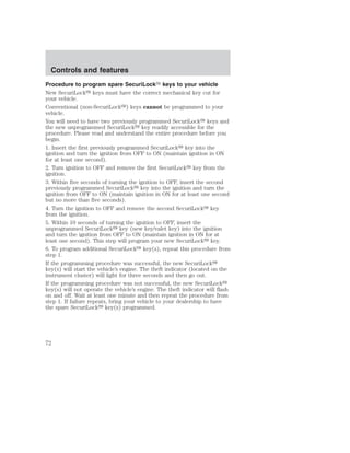 Controls and features 
Procedure to program spare SecuriLock keys to your vehicle 
New SecuriLock keys must have the correct mechanical key cut for 
your vehicle. 
Conventional (non-SecuriLock) keys cannot be programmed to your 
vehicle. 
You will need to have two previously programmed SecuriLock keys and 
the new unprogrammed SecuriLock key readily accessible for the 
procedure. Please read and understand the entire procedure before you 
begin. 
1. Insert the first previously programmed SecuriLock key into the 
ignition and turn the ignition from OFF to ON (maintain ignition in ON 
for at least one second). 
2. Turn ignition to OFF and remove the first SecuriLock key from the 
ignition. 
3. Within five seconds of turning the ignition to OFF, insert the second 
previously programmed SecuriLock key into the ignition and turn the 
ignition from OFF to ON (maintain ignition in ON for at least one second 
but no more than five seconds). 
4. Turn the ignition to OFF and remove the second SecuriLock key 
from the ignition. 
5. Within 10 seconds of turning the ignition to OFF, insert the 
unprogrammed SecuriLock key (new key/valet key) into the ignition 
and turn the ignition from OFF to ON (maintain ignition in ON for at 
least one second). This step will program your new SecuriLock key. 
6. To program additional SecuriLock key(s), repeat this procedure from 
step 1. 
If the programming procedure was successful, the new SecuriLock 
key(s) will start the vehicle’s engine. The theft indicator (located on the 
instrument cluster) will light for three seconds and then go out. 
If the programming procedure was not successful, the new SecuriLock 
key(s) will not operate the vehicle’s engine. The theft indicator will flash 
on and off. Wait at least one minute and then repeat the procedure from 
step 1. If failure repeats, bring your vehicle to your dealership to have 
the spare SecuriLock key(s) programmed. 
72 
 