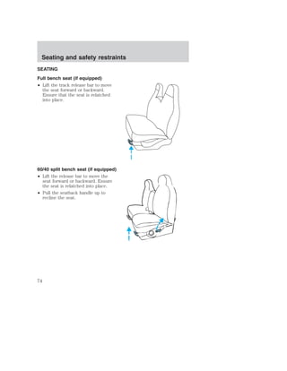 Seating and safety restraints 
SEATING 
Full bench seat (if equipped) 
• Lift the track release bar to move 
the seat forward or backward. 
Ensure that the seat is relatched 
into place. 
60/40 split bench seat (if equipped) 
• Lift the release bar to move the 
seat forward or backward. Ensure 
the seat is relatched into place. 
• Pull the seatback handle up to 
recline the seat. 
74 
 