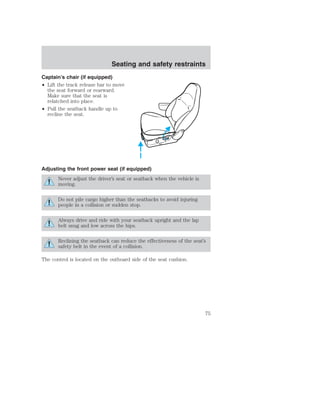 Seating and safety restraints 
Captain’s chair (if equipped) 
• Lift the track release bar to move 
the seat forward or rearward. 
Make sure that the seat is 
relatched into place. 
• Pull the seatback handle up to 
recline the seat. 
Adjusting the front power seat (if equipped) 
Never adjust the driver’s seat or seatback when the vehicle is 
moving. 
Do not pile cargo higher than the seatbacks to avoid injuring 
people in a collision or sudden stop. 
Always drive and ride with your seatback upright and the lap 
belt snug and low across the hips. 
Reclining the seatback can reduce the effectiveness of the seat’s 
safety belt in the event of a collision. 
The control is located on the outboard side of the seat cushion. 
75 
 