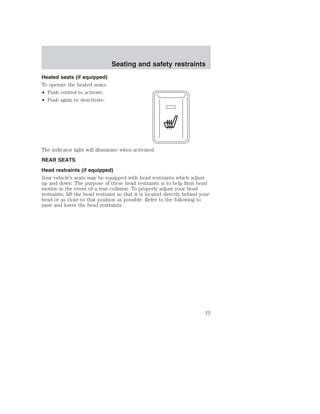 Heated seats (if equipped) 
To operate the heated seats: 
• Push control to activate. 
• Push again to deactivate. 
Seating and safety restraints 
The indicator light will illuminate when activated. 
REAR SEATS 
Head restraints (if equipped) 
Your vehicle’s seats may be equipped with head restraints which adjust 
up and down. The purpose of these head restraints is to help limit head 
motion in the event of a rear collision. To properly adjust your head 
restraints, lift the head restraint so that it is located directly behind your 
head or as close to that position as possible. Refer to the following to 
raise and lower the head restraints. 
77 
 