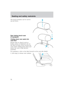 Seating and safety restraints 
The head restraints can be moved 
up and down. 
Rear folding bench seat 
(if equipped) 
Folding down rear seats into 
load floor 
Ensure that no objects such as 
books, purses or briefcases are on 
the floor in front of the second row 
seats before folding them down and 
insure the seat is fully latched 
rearward. 
For assistance, refer to the label located on the seat side shield. 
1. Lift strap to release seat cushion. 
78 
 