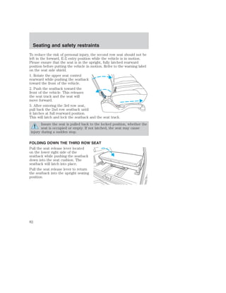 Seating and safety restraints 
To reduce the risk of personal injury, the second row seat should not be 
left in the forward, E-Z entry position while the vehicle is in motion. 
Please ensure that the seat is in the upright, fully latched rearward 
position before putting the vehicle in motion. Refer to the warning label 
on the seat side shield. 
1. Rotate the upper seat control 
rearward while pushing the seatback 
toward the front of the vehicle. 
2. Push the seatback toward the 
front of the vehicle. This releases 
the seat track and the seat will 
move forward. 
3. After entering the 3rd row seat, 
pull back the 2nd row seatback until 
it latches at full rearward position. 
This will latch and lock the seatback and the seat track. 
Insure the seat is pulled back to the locked position, whether the 
seat is occupied or empty. If not latched, the seat may cause 
injury during a sudden stop. 
FOLDING DOWN THE THIRD ROW SEAT 
Pull the seat release lever located 
on the lower right side of the 
seatback while pushing the seatback 
down into the seat cushion. The 
seatback will latch into place. 
Pull the seat release lever to return 
the seatback into the upright seating 
position. 
82 
 