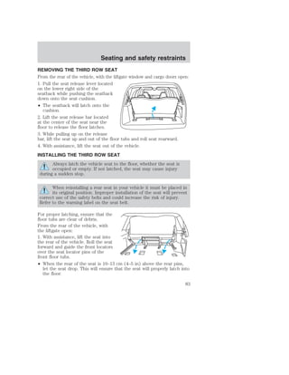 Seating and safety restraints 
REMOVING THE THIRD ROW SEAT 
From the rear of the vehicle, with the liftgate window and cargo doors open: 
1. Pull the seat release lever located 
on the lower right side of the 
seatback while pushing the seatback 
down onto the seat cushion. 
• The seatback will latch onto the 
cushion. 
2. Lift the seat release bar located 
at the center of the seat near the 
floor to release the floor latches. 
3. While pulling up on the release 
bar, lift the seat up and out of the floor tubs and roll seat rearward. 
4. With assistance, lift the seat out of the vehicle. 
INSTALLING THE THIRD ROW SEAT 
Always latch the vehicle seat to the floor, whether the seat is 
occupied or empty. If not latched, the seat may cause injury 
during a sudden stop. 
When reinstalling a rear seat in your vehicle it must be placed in 
its original position. Improper installation of the seat will prevent 
correct use of the safety belts and could increase the risk of injury. 
Refer to the warning label on the seat belt. 
For proper latching, ensure that the 
floor tubs are clear of debris. 
From the rear of the vehicle, with 
the liftgate open: 
1. With assistance, lift the seat into 
the rear of the vehicle. Roll the seat 
forward and guide the front locators 
over the seat locator pins of the 
front floor tubs. 
• When the rear of the seat is 10–13 cm (4–5 in) above the rear pins, 
let the seat drop. This will ensure that the seat will properly latch into 
the floor. 
83 
 