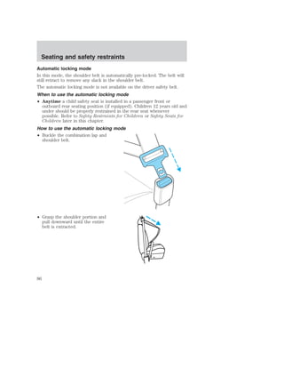 Seating and safety restraints 
Automatic locking mode 
In this mode, the shoulder belt is automatically pre-locked. The belt will 
still retract to remove any slack in the shoulder belt. 
The automatic locking mode is not available on the driver safety belt. 
When to use the automatic locking mode 
• Anytime a child safety seat is installed in a passenger front or 
outboard rear seating position (if equipped). Children 12 years old and 
under should be properly restrained in the rear seat whenever 
possible. Refer to Safety Restraints for Children or Safety Seats for 
Children later in this chapter. 
How to use the automatic locking mode 
• Buckle the combination lap and 
shoulder belt. 
• Grasp the shoulder portion and 
pull downward until the entire 
belt is extracted. 
86 
 