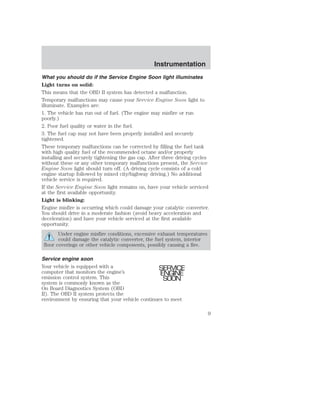 Instrumentation 
What you should do if the Service Engine Soon light illuminates 
Light turns on solid: 
This means that the OBD II system has detected a malfunction. 
Temporary malfunctions may cause your Service Engine Soon light to 
illuminate. Examples are: 
1. The vehicle has run out of fuel. (The engine may misfire or run 
poorly.) 
2. Poor fuel quality or water in the fuel. 
3. The fuel cap may not have been properly installed and securely 
tightened. 
These temporary malfunctions can be corrected by filling the fuel tank 
with high quality fuel of the recommended octane and/or properly 
installing and securely tightening the gas cap. After three driving cycles 
without these or any other temporary malfunctions present, the Service 
Engine Soon light should turn off. (A driving cycle consists of a cold 
engine startup followed by mixed city/highway driving.) No additional 
vehicle service is required. 
If the Service Engine Soon light remains on, have your vehicle serviced 
at the first available opportunity. 
Light is blinking: 
Engine misfire is occurring which could damage your catalytic converter. 
You should drive in a moderate fashion (avoid heavy acceleration and 
deceleration) and have your vehicle serviced at the first available 
opportunity. 
Under engine misfire conditions, excessive exhaust temperatures 
could damage the catalytic converter, the fuel system, interior 
floor coverings or other vehicle components, possibly causing a fire. 
Service engine soon 
Your vehicle is equipped with a 
computer that monitors the engine’s 
emission control system. This 
system is commonly known as the 
On Board Diagnostics System (OBD 
II). The OBD II system protects the 
environment by ensuring that your vehicle continues to meet 
SERVICE 
ENGINE 
SOON 
9 
 