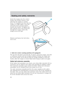Seating and safety restraints 
Insert the tongue into the correct 
buckle (the buckle closest to the 
direction the tongue is coming 
from). To lengthen the belt, turn the 
tongue at a right angle to the belt 
and pull across your lap until it 
reaches the buckle. To tighten the 
belt, pull the loose end of the belt 
through the tongue until it fits 
snugly across the hips. 
Shorten and fasten the belt when 
not in use. 
• 2nd row center seating position (if equipped) 
The lap belt will adjust automatically. To fasten, grasp the tongue, and with 
a continuous motion, pull out enough webbing to buckle the tongue into 
the correct buckle. If you did not pull out enough webbing to reach the 
buckle, allow the tongue to retract fully before trying to pull it out again. 
Safety belt extension assembly 
If the safety belt assembly is too short, even when fully extended, 20 cm 
(8 inches) can be added to the safety belt assembly by adding a safety 
belt extension assembly (part number 611C22). Safety belt extension 
assemblies can be obtained from your dealer at no cost. 
Use only extensions manufactured by the same supplier as the safety 
belt. Manufacturer identification is located at the end of the webbing on 
the label. Also, use the safety belt extension only if the safety belt is too 
short for you when fully extended. Do not use extensions to change the 
fit of the shoulder belt across the torso. 
90 
 