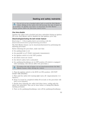 Seating and safety restraints 
Do not sit on top a buckled safety belt to avoid the Belt Minder 
chime. Sitting on the safety belt will increase the risk of injury in 
an accident. To disable (one-time) or deactivate the Belt Minder 
feature please follow the directions stated below. 
One time disable 
Anytime the safety belt is buckled and then unbuckled during an ignition 
ON cycle, Belt Minder will be disabled for that ignition cycle only. 
Deactivating/activating the belt minder feature 
Read steps 1 - 9 thoroughly before proceeding with the 
deactivation/activation programming procedure. 
The Belt Minder feature can be deactivated/activated by performing the 
following procedure: 
Before following the procedure, make sure that: 
• the parking brake is set 
• the gearshift is in P (Park) (automatic transmission). 
• the ignition switch is in the OFF position 
• all vehicle doors are closed 
• the driver’s safety belt is unbuckled 
• the parklamps/headlamps are in OFF position (If vehicle is equipped 
with Autolamps, this will not affect the procedure.) 
To reduce the risk of injury, do not deactivate/activate the Belt 
Minder feature while driving the vehicle. 
1. Turn the ignition switch to the RUN (or ON) position. (DO NOT 
START THE ENGINE) 
2. Wait until the safety belt warning light turns off. (Approximately 1–2 
minutes) 
• Steps 3–5 must be completed within 60 seconds or the procedure will 
have to be repeated. 
3. Buckle then unbuckle the safety belt three times, ending with the 
safety belt unbuckled. This can be done before or during Belt Minder 
warning activation. 
4. Turn on the parklamps/headlamps, turn off the parklamps/headlamps. 
93 
 