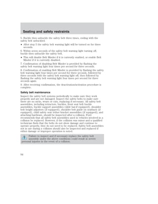 Seating and safety restraints 
5. Buckle then unbuckle the safety belt three times, ending with the 
safety belt unbuckled. 
• After step 5 the safety belt warning light will be turned on for three 
seconds. 
6. Within seven seconds of the safety belt warning light turning off, 
buckle then unbuckle the safety belt. 
• This will disable Belt Minder if it is currently enabled, or enable Belt 
Minder if it is currently disabled. 
7. Confirmation of disabling Belt Minder is provided by flashing the 
safety belt warning light four times per second for three seconds. 
8. Confirmation of enabling Belt Minder is provided by flashing the safety 
belt warning light four times per second for three seconds, followed by 
three seconds with the safety belt warning light off, then followed by 
flashing the safety belt warning light four times per second for three 
seconds again. 
9. After receiving confirmation, the deactivation/activation procedure is 
complete. 
Safety belt maintenance 
Inspect the safety belt systems periodically to make sure they work 
properly and are not damaged. Inspect the safety belts to make sure 
there are no nicks, wears or cuts, replacing if necessary. All safety belt 
assemblies, including retractors, buckles, front seat belt buckle 
assemblies, buckle support assemblies (slide bar-if equipped), shoulder 
belt height adjusters (if equipped), shoulder belt guide on seatback (if 
equipped), child safety seat tether bracket assemblies (if equipped), and 
attaching hardware, should be inspected after a collision. Ford 
recommends that all safety belt assemblies used in vehicles involved in a 
collision be replaced. However, if the collision was minor and a qualified 
technician finds that the belts do not show damage and continue to 
operate properly, they do not need to be replaced. Safety belt assemblies 
not in use during a collision should also be inspected and replaced if 
either damage or improper operation is noted. 
Failure to inspect and if necessary replace the safety belt 
assembly under the above conditions could result in severe 
personal injuries in the event of a collision. 
94 
 