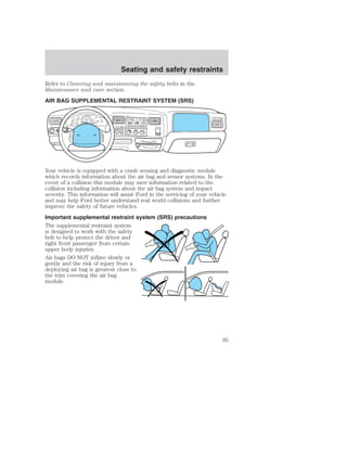 Seating and safety restraints 
Refer to Cleaning and maintaining the safety belts in the 
Maintenance and care section. 
AIR BAG SUPPLEMENTAL RESTRAINT SYSTEM (SRS) 
FM1 STST 
BASS TREB BAL FADE AUTO 
DOLBY NRDOLBY B NR 
SCANEJ 
SET 
TAPE CD 
VOL - PUSH ON 
SEEK 
TUNE 
DISCS 
AM 
FM 
REW FF SIDE 1-2 COMP SHUFFLE 
12 3 45 6 
O 
18 
P 
A/C 
MAX 
A/C 
OFF 
40 
30 
20 
H 
F 
H 10 
0 
50 60 
70 
80 
1 
2 
3 
90 4 
100 
40 
20 
60 
80 100 
120 
140 
160 
MPH 
DIESEL FUEL ONLY 
RPM x 1000 
km/h 
ON 
OFF 
RES 
SET 
ACCEL 
COAST 
4X4 
2WD HIGH 
4X4 
LOW 
OFF 
Your vehicle is equipped with a crash sensing and diagnostic module 
which records information about the air bag and sensor systems. In the 
event of a collision this module may save information related to the 
collision including information about the air bag system and impact 
severity. This information will assist Ford in the servicing of your vehicle 
and may help Ford better understand real world collisions and further 
improve the safety of future vehicles. 
Important supplemental restraint system (SRS) precautions 
The supplemental restraint system 
is designed to work with the safety 
belt to help protect the driver and 
right front passenger from certain 
upper body injuries. 
Air bags DO NOT inflate slowly or 
gently and the risk of injury from a 
deploying air bag is greatest close to 
the trim covering the air bag 
module. 
95 
 