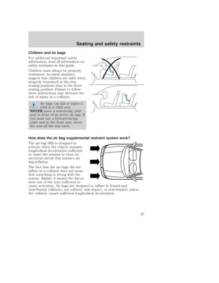 Seating and safety restraints 
Children and air bags 
For additional important safety 
information, read all information on 
safety restraints in this guide. 
Children must always be properly 
restrained. Accident statistics 
suggest that children are safer when 
properly restrained in the rear 
seating positions than in the front 
seating position. Failure to follow 
these instructions may increase the 
risk of injury in a collision. 
Air bags can kill or injure a 
child in a child seat. 
NEVER place a rear-facing child 
seat in front of an active air bag. If 
you must use a forward-facing 
child seat in the front seat, move 
the seat all the way back. 
How does the air bag supplemental restraint system work? 
The air bag SRS is designed to 
activate when the vehicle sustains 
longitudinal deceleration sufficient 
to cause the sensors to close an 
electrical circuit that initiates air 
bag inflation. 
The fact that the air bags did not 
inflate in a collision does not mean 
that something is wrong with the 
system. Rather, it means the forces 
were not of the type sufficient to 
cause activation. Air bags are designed to inflate in frontal and 
near-frontal collisions, not rollover, side-impact, or rear-impacts unless 
the collision causes sufficient longitudinal deceleration. 
97 
 