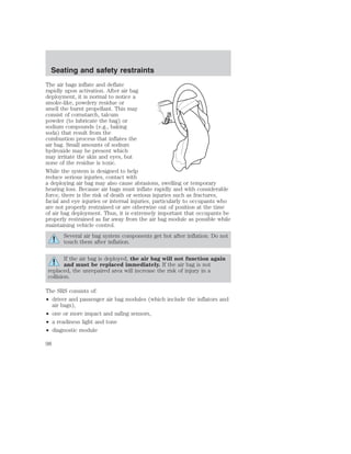 Seating and safety restraints 
The air bags inflate and deflate 
rapidly upon activation. After air bag 
deployment, it is normal to notice a 
smoke-like, powdery residue or 
smell the burnt propellant. This may 
consist of cornstarch, talcum 
powder (to lubricate the bag) or 
sodium compounds (e.g., baking 
soda) that result from the 
combustion process that inflates the 
air bag. Small amounts of sodium 
hydroxide may be present which 
may irritate the skin and eyes, but 
none of the residue is toxic. 
While the system is designed to help 
reduce serious injuries, contact with 
a deploying air bag may also cause abrasions, swelling or temporary 
hearing loss. Because air bags must inflate rapidly and with considerable 
force, there is the risk of death or serious injuries such as fractures, 
facial and eye injuries or internal injuries, particularly to occupants who 
are not properly restrained or are otherwise out of position at the time 
of air bag deployment. Thus, it is extremely important that occupants be 
properly restrained as far away from the air bag module as possible while 
maintaining vehicle control. 
Several air bag system components get hot after inflation. Do not 
touch them after inflation. 
If the air bag is deployed, the air bag will not function again 
and must be replaced immediately. If the air bag is not 
replaced, the unrepaired area will increase the risk of injury in a 
collision. 
The SRS consists of: 
• driver and passenger air bag modules (which include the inflators and 
air bags), 
• one or more impact and safing sensors, 
• a readiness light and tone 
• diagnostic module 
98 
 