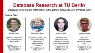 Database Research at TU Berlin
Today‘s Talks:
Jonas Traub Sebastian Breß Martin Kiefer Andreas Kunft
Optimized On-Demand
Data Streaming from
Sensor Nodes
ACM Symposium on
Cloud Computing
(SoCC), 2017.
Estimating Join
Selectivities using
Bandwidth-Optimized
Kernel Density Models
Proceedings of the
VLDB Endowment
(PVLDB), 2017.
Generating Custom Code
for Efficient Query
Execution on
Heterogeneous
Processors
The VLDB Journal,
27(6), 2018.
BlockJoin:
Efficient Matrix
Partitioning Through
Joins
Proceedings of the
VLDB Endowment
(PVLDB), 2017.
Database Systems and Information Management Group (DIMA) of Volker Markl
 