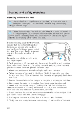 Seating and safety restraints 
Installing the third row seat 
Always latch the vehicle seat to the floor, whether the seat is 
occupied or empty. If not latched, the seat may cause injury 
during a sudden stop. 
When reinstalling a rear seat in your vehicle it must be placed in 
its original position. Improper installation of the seat will prevent 
correct use of the safety belts and could increase the risk of injury. 
Refer to the warning label on the seat belt. 
Before installing your third row seat, 
ensure that the detachable anchor 
tongues are stowed into the floor 
and the loose belts are stored out of 
the way. For proper latching, ensure 
that the floor tubs are clear of 
debris. 
From the rear of the vehicle, with 
the liftgate open: 
1. With assistance, lift the seat into the rear of the vehicle and position 
front rollers onto the track. By rolling the seat forward, guide the seat 
positioners over the front pins of the floor tubs. 
2. Guide the positioners around each pin and lower the seat. 
² When the rear of the seat is 10–13 cm (4–5 in) above the rear pins, 
let the seat drop. This will ensure that the seat will properly latch into 
the floor. 
3. Locate the seat belt anchor tongue in the plastic housing on the floor. 
4. Disconnect the detachable anchor from its stowage location and 
connect it to the anchor tongue (making sure that the label on the 
detachable anchor is pointing toward the outside of the vehicle (left 
side) and that the belts are not twisted or jammed). 
5. Insert the seat detachable anchor into detachable anchor tongue until 
you hear a “click” and feel the latch engage. 
6. Push up on the seat to verify that it is latched into the floor. 
7. Verify that the safety belts can move freely on either side of the seat. 
102 
 