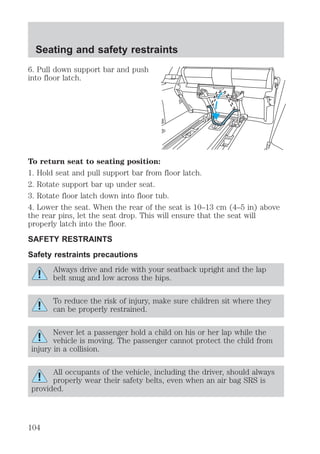 Seating and safety restraints 
6. Pull down support bar and push 
into floor latch. 
To return seat to seating position: 
1. Hold seat and pull support bar from floor latch. 
2. Rotate support bar up under seat. 
3. Rotate floor latch down into floor tub. 
4. Lower the seat. When the rear of the seat is 10–13 cm (4–5 in) above 
the rear pins, let the seat drop. This will ensure that the seat will 
properly latch into the floor. 
SAFETY RESTRAINTS 
Safety restraints precautions 
Always drive and ride with your seatback upright and the lap 
belt snug and low across the hips. 
To reduce the risk of injury, make sure children sit where they 
can be properly restrained. 
Never let a passenger hold a child on his or her lap while the 
vehicle is moving. The passenger cannot protect the child from 
injury in a collision. 
All occupants of the vehicle, including the driver, should always 
properly wear their safety belts, even when an air bag SRS is 
provided. 
104 
 