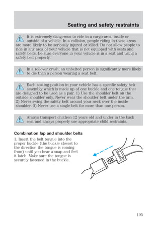 Seating and safety restraints 
It is extremely dangerous to ride in a cargo area, inside or 
outside of a vehicle. In a collision, people riding in these areas 
are more likely to be seriously injured or killed. Do not allow people to 
ride in any area of your vehicle that is not equipped with seats and 
safety belts. Be sure everyone in your vehicle is in a seat and using a 
safety belt properly. 
In a rollover crash, an unbelted person is significantly more likely 
to die than a person wearing a seat belt. 
Each seating position in your vehicle has a specific safety belt 
assembly which is made up of one buckle and one tongue that 
are designed to be used as a pair. 1) Use the shoulder belt on the 
outside shoulder only. Never wear the shoulder belt under the arm. 
2) Never swing the safety belt around your neck over the inside 
shoulder. 3) Never use a single belt for more than one person. 
Always transport children 12 years old and under in the back 
seat and always properly use appropriate child restraints. 
Combination lap and shoulder belts 
1. Insert the belt tongue into the 
proper buckle (the buckle closest to 
the direction the tongue is coming 
from) until you hear a snap and feel 
it latch. Make sure the tongue is 
securely fastened in the buckle. 
105 
 