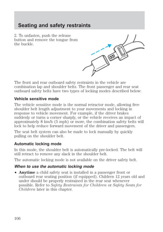 Seating and safety restraints 
2. To unfasten, push the release 
button and remove the tongue from 
the buckle. 
The front and rear outboard safety restraints in the vehicle are 
combination lap and shoulder belts. The front passenger and rear seat 
outboard safety belts have two types of locking modes described below: 
Vehicle sensitive mode 
The vehicle sensitive mode is the normal retractor mode, allowing free 
shoulder belt length adjustment to your movements and locking in 
response to vehicle movement. For example, if the driver brakes 
suddenly or turns a corner sharply, or the vehicle receives an impact of 
approximately 8 km/h (5 mph) or more, the combination safety belts will 
lock to help reduce forward movement of the driver and passengers. 
The seat belt system can also be made to lock manually by quickly 
pulling on the shoulder belt. 
Automatic locking mode 
In this mode, the shoulder belt is automatically pre-locked. The belt will 
still retract to remove any slack in the shoulder belt. 
The automatic locking mode is not available on the driver safety belt. 
When to use the automatic locking mode 
² Anytime a child safety seat is installed in a passenger front or 
outboard rear seating position (if equipped). Children 12 years old and 
under should be properly restrained in the rear seat whenever 
possible. Refer to Safety Restraints for Children or Safety Seats for 
Children later in this chapter. 
106 
 