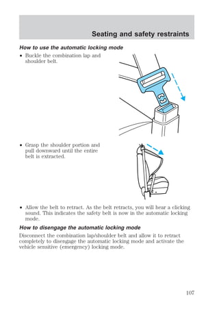 Seating and safety restraints 
How to use the automatic locking mode 
² Buckle the combination lap and 
shoulder belt. 
² Grasp the shoulder portion and 
pull downward until the entire 
belt is extracted. 
² Allow the belt to retract. As the belt retracts, you will hear a clicking 
sound. This indicates the safety belt is now in the automatic locking 
mode. 
How to disengage the automatic locking mode 
Disconnect the combination lap/shoulder belt and allow it to retract 
completely to disengage the automatic locking mode and activate the 
vehicle sensitive (emergency) locking mode. 
107 
 