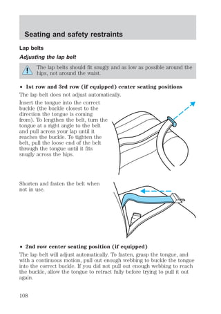 Seating and safety restraints 
Lap belts 
Adjusting the lap belt 
The lap belts should fit snugly and as low as possible around the 
hips, not around the waist. 
² 1st row and 3rd row (if equipped) center seating positions 
The lap belt does not adjust automatically. 
Insert the tongue into the correct 
buckle (the buckle closest to the 
direction the tongue is coming 
from). To lengthen the belt, turn the 
tongue at a right angle to the belt 
and pull across your lap until it 
reaches the buckle. To tighten the 
belt, pull the loose end of the belt 
through the tongue until it fits 
snugly across the hips. 
Shorten and fasten the belt when 
not in use. 
² 2nd row center seating position (if equipped) 
The lap belt will adjust automatically. To fasten, grasp the tongue, and 
with a continuous motion, pull out enough webbing to buckle the tongue 
into the correct buckle. If you did not pull out enough webbing to reach 
the buckle, allow the tongue to retract fully before trying to pull it out 
again. 
108 
 