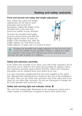 Seating and safety restraints 
Front and second row safety belt height adjustment 
Your vehicle has safety belt height 
adjustments for the driver, front 
passenger and second row 
passengers. Adjust the height of the 
shoulder belt so the belt rests 
across the middle of your shoulder. 
To lower the shoulder belt height, 
push the button down and slide the 
height adjuster down. To raise the 
height of the shoulder belt, slide the 
height adjuster up. Pull down on the 
height adjuster to make sure it is locked in place. 
Position the shoulder belt height adjusters so that the belt rests 
across the middle of your shoulder. Failure to adjust the safety 
belt properly could reduce the effectiveness of the seat belt and 
increase the risk of injury in a collision. 
Safety belt extension assembly 
If the safety belt assembly is too short, even when fully extended, 20 cm 
(8 inches) can be added to the safety belt assembly by adding a safety 
belt extension assembly (part number 611C22). Safety belt extension 
assemblies can be obtained from your dealer at no cost. 
Use only extensions manufactured by the same supplier as the safety 
belt. Manufacturer identification is located at the end of the webbing on 
the label. Also, use the safety belt extension only if the safety belt is too 
short for you when fully extended. Do not use extensions to change the 
fit of the shoulder belt across the torso. 
Safety belt warning light and indicator chime 
The seat belt warning light illuminates in the instrument cluster and a 
chime sounds to remind the occupants to fasten their safety belts. 
109 
 