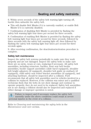 Seating and safety restraints 
6. Within seven seconds of the safety belt warning light turning off, 
buckle then unbuckle the safety belt. 
² This will disable Belt Minder if it is currently enabled, or enable Belt 
Minder if it is currently disabled. 
7. Confirmation of disabling Belt Minder is provided by flashing the 
safety belt warning light four times per second for three seconds. 
8. Confirmation of enabling Belt Minder is provided by flashing the safety 
belt warning light four times per second for three seconds, followed by 
three seconds with the safety belt warning light off, then followed by 
flashing the safety belt warning light four times per second for three 
seconds again. 
9. After receiving confirmation, the deactivation/activation procedure is 
complete. 
Safety belt maintenance 
Inspect the safety belt systems periodically to make sure they work 
properly and are not damaged. Inspect the safety belts to make sure 
there are no nicks, wears or cuts, replacing if necessary. All safety belt 
assemblies, including retractors, buckles, front seat belt buckle 
assemblies, buckle support assemblies (slide bar-if equipped), shoulder 
belt height adjusters (if equipped), shoulder belt guide on seatback (if 
equipped), child safety seat tether bracket assemblies (if equipped), and 
attaching hardware, should be inspected after a collision. Ford 
recommends that all safety belt assemblies used in vehicles involved in a 
collision be replaced. However, if the collision was minor and a qualified 
technician finds that the belts do not show damage and continue to 
operate properly, they do not need to be replaced. Safety belt assemblies 
not in use during a collision should also be inspected and replaced if 
either damage or improper operation is noted. 
Failure to inspect and if necessary replace the safety belt 
assembly under the above conditions could result in severe 
personal injuries in the event of a collision. 
Refer to Cleaning and maintaining the safety belts in the 
Maintenance and care section. 
113 
 
