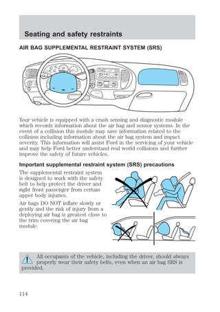 Seating and safety restraints 
AIR BAG SUPPLEMENTAL RESTRAINT SYSTEM (SRS) 
FOR 
FM1 ST 
BASS TREB BAL FADE AUTO 
TAPE CD 
DISCS 
f wDOLBY B NR 
30 
40 
0 0 0 0 0 0 
3 
THEFT 
PANEL & 
FLOOR 
PANEL & 
FLOOR 
AC FLOOR 
FLR& 
DEF 
Your vehicle is equipped with a crash sensing and diagnostic module 
which records information about the air bag and sensor systems. In the 
event of a collision this module may save information related to the 
collision including information about the air bag system and impact 
severity. This information will assist Ford in the servicing of your vehicle 
and may help Ford better understand real world collisions and further 
improve the safety of future vehicles. 
Important supplemental restraint system (SRS) precautions 
The supplemental restraint system 
is designed to work with the safety 
belt to help protect the driver and 
right front passenger from certain 
upper body injuries. 
Air bags DO NOT inflate slowly or 
gently and the risk of injury from a 
deploying air bag is greatest close to 
the trim covering the air bag 
module. 
All occupants of the vehicle, including the driver, should always 
properly wear their safety belts, even when an air bag SRS is 
provided. 
SCAN EJ 
REW FF SIDE 1-2 COMP SHUFFLE 
SET 
VOL - PUSH ON 
SEEK 
TUNE 
AM 
FM 
1 2 3 456 
DOOR 
AJAR 
BRAKE 
F 
E 
H 
H 
18 
8 
20 
10 
40 
50 60 
70 
80 
90 
100 
20 
60 
80 100 
120 
140 
160 
0 0 
0 
MPH km/h 1 
2 
P R N 21 
RPMx1000 
CHECK 
ENGINE 
4 
5 
6 
CHECK 
SUSP 
LOW 
FUEL 
ABS 
P PULL 
FOG 
PANEL 
DIM 
4H 
A4WD 
4L FLOOR 
PANEL 
LO 
HI 
COOL WARM 
DEF 
OFF 
PANEL LO 
HI 
FLR& 
DEF 
OFF 
MAX 
AC 
FAN 
OVERDRIVE 
SRS 
ON 
OFF 
RES 
SET 
ACCEL 
COAST 
114 
 