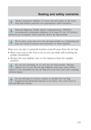 Always transport children 12 years old and under in the back 
seat and always properly use appropriate child restraints. 
National Highway Traffic Safety Administration (NHTSA) 
recommends a minimum distance of at least 25 cm (10 inches) 
between an occupant’s chest and the driver air bag module. 
Never place your arm over the air bag module as a deploying air 
bag can result in serious arm fractures or other injuries. 
Steps you can take to properly position yourself away from the air bag: 
² Move your seat to the rear as far as you can while still reaching the 
pedals comfortably. 
² Recline the seat slightly (one or two degrees) from the upright 
position. 
Do not put anything on or over the air bag module. Placing 
objects on or over the air bag inflation area may cause those 
objects to be propelled by the air bag into your face and torso causing 
serious injury. 
Do not attempt to service, repair, or modify the Air Bag 
Supplemental Restraint System or its fuses. See your Ford or 
Lincoln-Mercury dealer. 
Seating and safety restraints 
115 
 