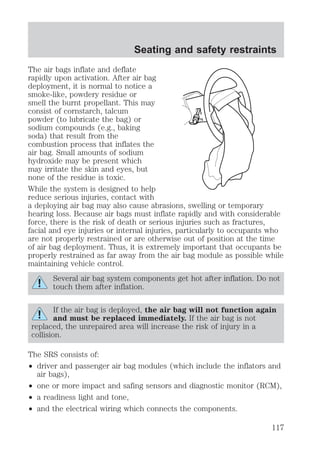 Seating and safety restraints 
The air bags inflate and deflate 
rapidly upon activation. After air bag 
deployment, it is normal to notice a 
smoke-like, powdery residue or 
smell the burnt propellant. This may 
consist of cornstarch, talcum 
powder (to lubricate the bag) or 
sodium compounds (e.g., baking 
soda) that result from the 
combustion process that inflates the 
air bag. Small amounts of sodium 
hydroxide may be present which 
may irritate the skin and eyes, but 
none of the residue is toxic. 
While the system is designed to help 
reduce serious injuries, contact with 
a deploying air bag may also cause abrasions, swelling or temporary 
hearing loss. Because air bags must inflate rapidly and with considerable 
force, there is the risk of death or serious injuries such as fractures, 
facial and eye injuries or internal injuries, particularly to occupants who 
are not properly restrained or are otherwise out of position at the time 
of air bag deployment. Thus, it is extremely important that occupants be 
properly restrained as far away from the air bag module as possible while 
maintaining vehicle control. 
Several air bag system components get hot after inflation. Do not 
touch them after inflation. 
If the air bag is deployed, the air bag will not function again 
and must be replaced immediately. If the air bag is not 
replaced, the unrepaired area will increase the risk of injury in a 
collision. 
The SRS consists of: 
² driver and passenger air bag modules (which include the inflators and 
air bags), 
² one or more impact and safing sensors and diagnostic monitor (RCM), 
² a readiness light and tone, 
² and the electrical wiring which connects the components. 
117 
 