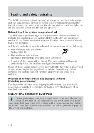 Seating and safety restraints 
The RCM (restraints control module) monitors its own internal circuits 
and the supplemental air bag electrical system warning (including the 
impact sensors, the system wiring, the air bag system readiness light, the 
air bag back up power and the air bag ignitors). 
Determining if the system is operational 
The SRS uses a readiness light in the instrument cluster or a tone to 
indicate the condition of the system. Refer to the Air bag readiness 
section in the Instrumentation chapter. Routine maintenance of the air 
bag is not required. 
A difficulty with the system is indicated by one or more of the following: 
² The readiness light will either 
flash or stay lit. 
² The readiness light will not 
illuminate immediately after ignition is turned on. 
² A series of five beeps will be heard. The tone pattern will repeat 
periodically until the problem and light are repaired. 
If any of these things happen, even intermittently, have the SRS serviced 
at your dealership or by a qualified technician immediately. Unless 
serviced, the system may not function properly in the event of a 
collision. 
Disposal of air bags and air bag equipped vehicles 
(including pretensioners) 
For disposal of air bags or air bag equipped vehicles, see your local 
dealership or qualified technician. Air bags MUST BE disposed of by 
qualified personnel. 
SIDE AIR BAG SYSTEM (IF EQUIPPED) 
Do not place objects or mount equipment on or near the air bag 
cover on the side of the seatbacks of the front seats or in front 
seat areas that may come into contact with a deploying air bag. Failure 
to follow these instructions may increase the risk of personal injury in 
the event of a collision. 
118 
 