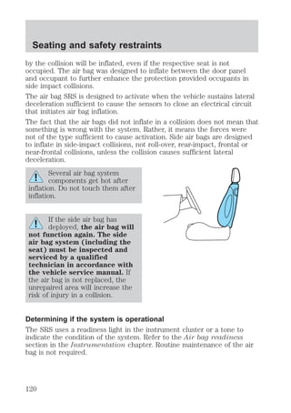 Seating and safety restraints 
by the collision will be inflated, even if the respective seat is not 
occupied. The air bag was designed to inflate between the door panel 
and occupant to further enhance the protection provided occupants in 
side impact collisions. 
The air bag SRS is designed to activate when the vehicle sustains lateral 
deceleration sufficient to cause the sensors to close an electrical circuit 
that initiates air bag inflation. 
The fact that the air bags did not inflate in a collision does not mean that 
something is wrong with the system. Rather, it means the forces were 
not of the type sufficient to cause activation. Side air bags are designed 
to inflate in side-impact collisions, not roll-over, rear-impact, frontal or 
near-frontal collisions, unless the collision causes sufficient lateral 
deceleration. 
Several air bag system 
components get hot after 
inflation. Do not touch them after 
inflation. 
If the side air bag has 
deployed, the air bag will 
not function again. The side 
air bag system (including the 
seat) must be inspected and 
serviced by a qualified 
technician in accordance with 
the vehicle service manual. If 
the air bag is not replaced, the 
unrepaired area will increase the 
risk of injury in a collision. 
Determining if the system is operational 
The SRS uses a readiness light in the instrument cluster or a tone to 
indicate the condition of the system. Refer to the Air bag readiness 
section in the Instrumentation chapter. Routine maintenance of the air 
bag is not required. 
120 
 