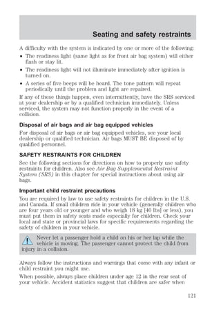 Seating and safety restraints 
A difficulty with the system is indicated by one or more of the following: 
² The readiness light (same light as for front air bag system) will either 
flash or stay lit. 
² The readiness light will not illuminate immediately after ignition is 
turned on. 
² A series of five beeps will be heard. The tone pattern will repeat 
periodically until the problem and light are repaired. 
If any of these things happen, even intermittently, have the SRS serviced 
at your dealership or by a qualified technician immediately. Unless 
serviced, the system may not function properly in the event of a 
collision. 
Disposal of air bags and air bag equipped vehicles 
For disposal of air bags or air bag equipped vehicles, see your local 
dealership or qualified technician. Air bags MUST BE disposed of by 
qualified personnel. 
SAFETY RESTRAINTS FOR CHILDREN 
See the following sections for directions on how to properly use safety 
restraints for children. Also see Air Bag Supplemental Restraint 
System (SRS) in this chapter for special instructions about using air 
bags. 
Important child restraint precautions 
You are required by law to use safety restraints for children in the U.S. 
and Canada. If small children ride in your vehicle (generally children who 
are four years old or younger and who weigh 18 kg [40 lbs] or less), you 
must put them in safety seats made especially for children. Check your 
local and state or provincial laws for specific requirements regarding the 
safety of children in your vehicle. 
Never let a passenger hold a child on his or her lap while the 
vehicle is moving. The passenger cannot protect the child from 
injury in a collision. 
Always follow the instructions and warnings that come with any infant or 
child restraint you might use. 
When possible, always place children under age 12 in the rear seat of 
your vehicle. Accident statistics suggest that children are safer when 
121 
 