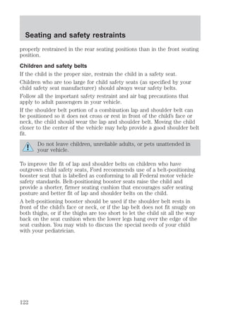 Seating and safety restraints 
properly restrained in the rear seating positions than in the front seating 
position. 
Children and safety belts 
If the child is the proper size, restrain the child in a safety seat. 
Children who are too large for child safety seats (as specified by your 
child safety seat manufacturer) should always wear safety belts. 
Follow all the important safety restraint and air bag precautions that 
apply to adult passengers in your vehicle. 
If the shoulder belt portion of a combination lap and shoulder belt can 
be positioned so it does not cross or rest in front of the child’s face or 
neck, the child should wear the lap and shoulder belt. Moving the child 
closer to the center of the vehicle may help provide a good shoulder belt 
fit. 
Do not leave children, unreliable adults, or pets unattended in 
your vehicle. 
To improve the fit of lap and shoulder belts on children who have 
outgrown child safety seats, Ford recommends use of a belt-positioning 
booster seat that is labelled as conforming to all Federal motor vehicle 
safety standards. Belt-positioning booster seats raise the child and 
provide a shorter, firmer seating cushion that encourages safer seating 
posture and better fit of lap and shoulder belts on the child. 
A belt-positioning booster should be used if the shoulder belt rests in 
front of the child’s face or neck, or if the lap belt does not fit snugly on 
both thighs, or if the thighs are too short to let the child sit all the way 
back on the seat cushion when the lower legs hang over the edge of the 
seat cushion. You may wish to discuss the special needs of your child 
with your pediatrician. 
122 
 