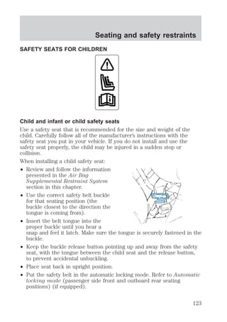 Seating and safety restraints 
SAFETY SEATS FOR CHILDREN 
Child and infant or child safety seats 
Use a safety seat that is recommended for the size and weight of the 
child. Carefully follow all of the manufacturer’s instructions with the 
safety seat you put in your vehicle. If you do not install and use the 
safety seat properly, the child may be injured in a sudden stop or 
collision. 
When installing a child safety seat: 
² Review and follow the information 
presented in the Air Bag 
Supplemental Restraint System 
section in this chapter. 
² Use the correct safety belt buckle 
for that seating position (the 
buckle closest to the direction the 
tongue is coming from). 
² Insert the belt tongue into the 
proper buckle until you hear a 
snap and feel it latch. Make sure the tongue is securely fastened in the 
buckle. 
² Keep the buckle release button pointing up and away from the safety 
seat, with the tongue between the child seat and the release button, 
to prevent accidental unbuckling. 
² Place seat back in upright position. 
² Put the safety belt in the automatic locking mode. Refer to Automatic 
locking mode (passenger side front and outboard rear seating 
positions) (if equipped). 
123 
 