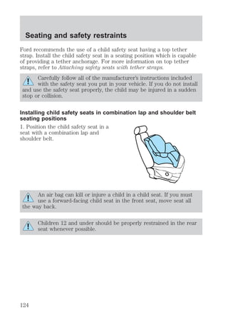 Seating and safety restraints 
Ford recommends the use of a child safety seat having a top tether 
strap. Install the child safety seat in a seating position which is capable 
of providing a tether anchorage. For more information on top tether 
straps, refer to Attaching safety seats with tether straps. 
Carefully follow all of the manufacturer’s instructions included 
with the safety seat you put in your vehicle. If you do not install 
and use the safety seat properly, the child may be injured in a sudden 
stop or collision. 
Installing child safety seats in combination lap and shoulder belt 
seating positions 
1. Position the child safety seat in a 
seat with a combination lap and 
shoulder belt. 
An air bag can kill or injure a child in a child seat. If you must 
use a forward-facing child seat in the front seat, move seat all 
the way back. 
Children 12 and under should be properly restrained in the rear 
seat whenever possible. 
124 
 