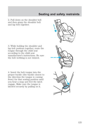 Seating and safety restraints 
2. Pull down on the shoulder belt 
and then grasp the shoulder belt 
and lap belt together. 
3. While holding the shoulder and 
lap belt portions together, route the 
tongue through the child seat 
according to the child seat 
manufacturer’s instructions. Be sure 
the belt webbing is not twisted. 
4. Insert the belt tongue into the 
proper buckle (the buckle closest to 
the direction the tongue is coming 
from) for that seating position until 
you hear a snap and feel the latch 
engage. Make sure the tongue is 
latched securely by pulling on it. 
125 
 