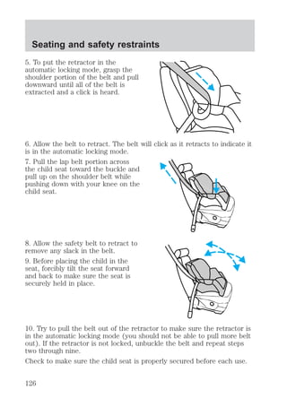 Seating and safety restraints 
5. To put the retractor in the 
automatic locking mode, grasp the 
shoulder portion of the belt and pull 
downward until all of the belt is 
extracted and a click is heard. 
6. Allow the belt to retract. The belt will click as it retracts to indicate it 
is in the automatic locking mode. 
7. Pull the lap belt portion across 
the child seat toward the buckle and 
pull up on the shoulder belt while 
pushing down with your knee on the 
child seat. 
8. Allow the safety belt to retract to 
remove any slack in the belt. 
9. Before placing the child in the 
seat, forcibly tilt the seat forward 
and back to make sure the seat is 
securely held in place. 
10. Try to pull the belt out of the retractor to make sure the retractor is 
in the automatic locking mode (you should not be able to pull more belt 
out). If the retractor is not locked, unbuckle the belt and repeat steps 
two through nine. 
Check to make sure the child seat is properly secured before each use. 
126 
 