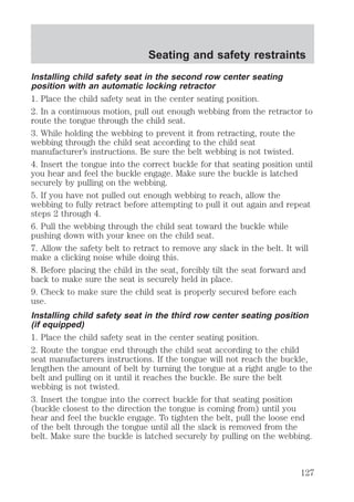 Seating and safety restraints 
Installing child safety seat in the second row center seating 
position with an automatic locking retractor 
1. Place the child safety seat in the center seating position. 
2. In a continuous motion, pull out enough webbing from the retractor to 
route the tongue through the child seat. 
3. While holding the webbing to prevent it from retracting, route the 
webbing through the child seat according to the child seat 
manufacturer’s instructions. Be sure the belt webbing is not twisted. 
4. Insert the tongue into the correct buckle for that seating position until 
you hear and feel the buckle engage. Make sure the buckle is latched 
securely by pulling on the webbing. 
5. If you have not pulled out enough webbing to reach, allow the 
webbing to fully retract before attempting to pull it out again and repeat 
steps 2 through 4. 
6. Pull the webbing through the child seat toward the buckle while 
pushing down with your knee on the child seat. 
7. Allow the safety belt to retract to remove any slack in the belt. It will 
make a clicking noise while doing this. 
8. Before placing the child in the seat, forcibly tilt the seat forward and 
back to make sure the seat is securely held in place. 
9. Check to make sure the child seat is properly secured before each 
use. 
Installing child safety seat in the third row center seating position 
(if equipped) 
1. Place the child safety seat in the center seating position. 
2. Route the tongue end through the child seat according to the child 
seat manufacturers instructions. If the tongue will not reach the buckle, 
lengthen the amount of belt by turning the tongue at a right angle to the 
belt and pulling on it until it reaches the buckle. Be sure the belt 
webbing is not twisted. 
3. Insert the tongue into the correct buckle for that seating position 
(buckle closest to the direction the tongue is coming from) until you 
hear and feel the buckle engage. To tighten the belt, pull the loose end 
of the belt through the tongue until all the slack is removed from the 
belt. Make sure the buckle is latched securely by pulling on the webbing. 
127 
 