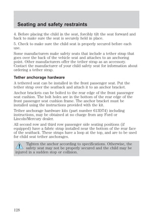 Seating and safety restraints 
4. Before placing the child in the seat, forcibly tilt the seat forward and 
back to make sure the seat is securely held in place. 
5. Check to make sure the child seat is properly secured before each 
use. 
Some manufacturers make safety seats that include a tether strap that 
goes over the back of the vehicle seat and attaches to an anchoring 
point. Other manufacturers offer the tether strap as an accessory. 
Contact the manufacturer of your child safety seat for information about 
ordering a tether strap. 
Tether anchorage hardware 
A tethered seat can be installed in the front passenger seat. Put the 
tether strap over the seatback and attach it to an anchor bracket. 
Anchor brackets can be bolted to the rear edge of the front passenger 
seat cushion. The bolt holes are in the bottom of the rear edge of the 
front passenger seat cushion frame. The anchor bracket must be 
installed using the instructions provided with the kit. 
Tether anchorage hardware kits (part number 613D74) including 
instructions, may be obtained at no charge from any Ford or 
Lincoln/Mercury dealer. 
All second row and third row passenger side seating positions (if 
equipped) have a fabric strap installed near the bottom of the rear face 
of the seatback. These straps have a loop at the top, and are to be used 
for child seat tether anchorages. 
Tighten the anchor according to specifications. Otherwise, the 
safety seat may not be properly secured and the child may be 
injured in a sudden stop or collision. 
128 
 