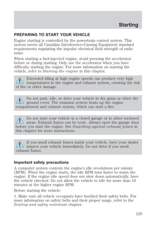 Starting 
PREPARING TO START YOUR VEHICLE 
Engine starting is controlled by the powertrain control system. This 
system meets all Canadian Interference-Causing Equipment standard 
requirements regulating the impulse electrical field strength of radio 
noise. 
When starting a fuel-injected engine, avoid pressing the accelerator 
before or during starting. Only use the accelerator when you have 
difficulty starting the engine. For more information on starting the 
vehicle, refer to Starting the engine in this chapter. 
Extended idling at high engine speeds can produce very high 
temperatures in the engine and exhaust system, creating the risk 
of fire or other damage. 
Do not park, idle, or drive your vehicle in dry grass or other dry 
ground cover. The emission system heats up the engine 
compartment and exhaust system, which can start a fire. 
Do not start your vehicle in a closed garage or in other enclosed 
areas. Exhaust fumes can be toxic. Always open the garage door 
before you start the engine. See Guarding against exhaust fumes in 
this chapter for more instructions. 
If you smell exhaust fumes inside your vehicle, have your dealer 
inspect your vehicle immediately. Do not drive if you smell 
exhaust fumes. 
Important safety precautions 
A computer system controls the engine’s idle revolutions per minute 
(RPM). When the engine starts, the idle RPM runs faster to warm the 
engine. If the engine idle speed does not slow down automatically, have 
the vehicle checked. Do not allow the vehicle to idle for more than 10 
minutes at the higher engine RPM. 
Before starting the vehicle: 
1. Make sure all vehicle occupants have buckled their safety belts. For 
more information on safety belts and their proper usage, refer to the 
Seating and safety restraints chapter. 
129 
 