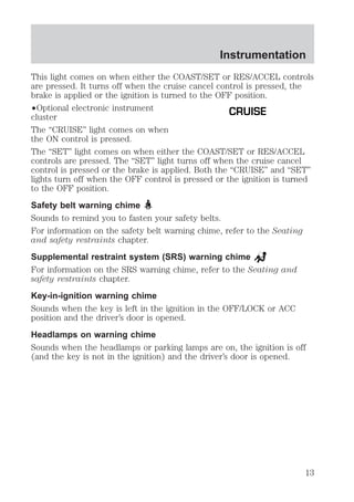 Instrumentation 
This light comes on when either the COAST/SET or RES/ACCEL controls 
are pressed. It turns off when the cruise cancel control is pressed, the 
brake is applied or the ignition is turned to the OFF position. 
²Optional electronic instrument 
CRUISE 
cluster 
The “CRUISE” light comes on when 
the ON control is pressed. 
The “SET” light comes on when either the COAST/SET or RES/ACCEL 
controls are pressed. The “SET” light turns off when the cruise cancel 
control is pressed or the brake is applied. Both the “CRUISE” and “SET” 
lights turn off when the OFF control is pressed or the ignition is turned 
to the OFF position. 
Safety belt warning chime 
Sounds to remind you to fasten your safety belts. 
For information on the safety belt warning chime, refer to the Seating 
and safety restraints chapter. 
Supplemental restraint system (SRS) warning chime 
For information on the SRS warning chime, refer to the Seating and 
safety restraints chapter. 
Key-in-ignition warning chime 
Sounds when the key is left in the ignition in the OFF/LOCK or ACC 
position and the driver’s door is opened. 
Headlamps on warning chime 
Sounds when the headlamps or parking lamps are on, the ignition is off 
(and the key is not in the ignition) and the driver’s door is opened. 
13 
 