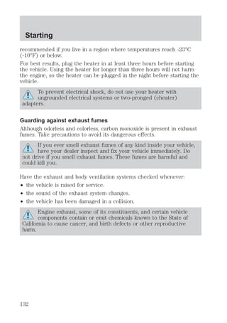 Starting 
recommended if you live in a region where temperatures reach -23°C 
(-10°F) or below. 
For best results, plug the heater in at least three hours before starting 
the vehicle. Using the heater for longer than three hours will not harm 
the engine, so the heater can be plugged in the night before starting the 
vehicle. 
To prevent electrical shock, do not use your heater with 
ungrounded electrical systems or two-pronged (cheater) 
adapters. 
Guarding against exhaust fumes 
Although odorless and colorless, carbon monoxide is present in exhaust 
fumes. Take precautions to avoid its dangerous effects. 
If you ever smell exhaust fumes of any kind inside your vehicle, 
have your dealer inspect and fix your vehicle immediately. Do 
not drive if you smell exhaust fumes. These fumes are harmful and 
could kill you. 
Have the exhaust and body ventilation systems checked whenever: 
² the vehicle is raised for service. 
² the sound of the exhaust system changes. 
² the vehicle has been damaged in a collision. 
Engine exhaust, some of its constituents, and certain vehicle 
components contain or emit chemicals known to the State of 
California to cause cancer, and birth defects or other reproductive 
harm. 
132 
 