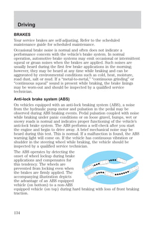 Driving 
BRAKES 
Your service brakes are self-adjusting. Refer to the scheduled 
maintenance guide for scheduled maintenance. 
Occasional brake noise is normal and often does not indicate a 
performance concern with the vehicle’s brake system. In normal 
operation, automotive brake systems may emit occasional or intermittent 
squeal or groan noises when the brakes are applied. Such noises are 
usually heard during the first few brake applications in the morning; 
however, they may be heard at any time while braking and can be 
aggravated by environmental conditions such as cold, heat, moisture, 
road dust, salt or mud. If a “metal-to-metal,” “continuous grinding” or 
“continuous squeal” sound is present while braking, the brake linings 
may be worn-out and should be inspected by a qualified service 
technician. 
Anti-lock brake system (ABS) 
On vehicles equipped with an anti-lock braking system (ABS), a noise 
from the hydraulic pump motor and pulsation in the pedal may be 
observed during ABS braking events. Pedal pulsation coupled with noise 
while braking under panic conditions or on loose gravel, bumps, wet or 
snowy roads is normal and indicates proper functioning of the vehicle’s 
anti-lock brake system. The ABS performs a self-check after you start 
the engine and begin to drive away. A brief mechanical noise may be 
heard during this test. This is normal. If a malfunction is found, the ABS 
warning light will come on. If the vehicle has continuous vibration or 
shudder in the steering wheel while braking, the vehicle should be 
inspected by a qualified service technician. 
The ABS operates by detecting the 
onset of wheel lockup during brake 
applications and compensates for 
this tendency. The wheels are 
prevented from locking even when 
the brakes are firmly applied. The 
accompanying illustration depicts 
the advantage of an ABS equipped 
vehicle (on bottom) to a non-ABS 
equipped vehicle (on top) during hard braking with loss of front braking 
traction. 
134 
 
