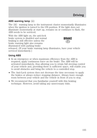 ABS warning lamp ABS 
The ABS warning lamp in the instrument cluster momentarily illuminates 
when the ignition is turned to the ON position. If the light does not 
illuminate momentarily at start up, remains on or continues to flash, the 
ABS needs to be serviced. 
With the ABS light on, the anti-lock 
brake system is disabled and normal 
BRAKE 
braking is still effective unless the 
! 
brake warning light also remains 
illuminated with parking brake 
released. (If your brake warning lamp illuminates, have your vehicle 
serviced immediately.) 
Using ABS 
² In an emergency or when maximum efficiency from the ABS is 
required, apply continuous force on the brake. The ABS will be 
activated immediately, thus allowing you to retain full steering control 
of your vehicle and, providing there is sufficient space, will enable you 
to avoid obstacles and bring the vehicle to a controlled stop. 
² The Anti-Lock system does not decrease the time necessary to apply 
the brakes or always reduce stopping distance. Always leave enough 
room between your vehicle and the vehicle in front of you to stop. 
² We recommend that you familiarize yourself with this braking 
technique. However, avoid taking any unnecessary risks. 
Driving 
135 
 