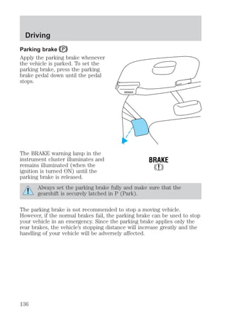 Driving 
Parking brake 
Apply the parking brake whenever 
the vehicle is parked. To set the 
parking brake, press the parking 
brake pedal down until the pedal 
stops. 
The BRAKE warning lamp in the 
instrument cluster illuminates and 
remains illuminated (when the 
ignition is turned ON) until the 
parking brake is released. 
BRAKE 
HOOD 
BRAKE 
! 
Always set the parking brake fully and make sure that the 
gearshift is securely latched in P (Park). 
The parking brake is not recommended to stop a moving vehicle. 
However, if the normal brakes fail, the parking brake can be used to stop 
your vehicle in an emergency. Since the parking brake applies only the 
rear brakes, the vehicle’s stopping distance will increase greatly and the 
handling of your vehicle will be adversely affected. 
136 
 