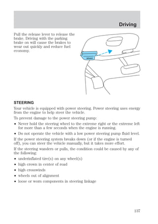 Pull the release lever to release the 
brake. Driving with the parking 
brake on will cause the brakes to 
wear out quickly and reduce fuel 
economy. 
BRAKE 
Driving 
HOOD 
STEERING 
Your vehicle is equipped with power steering. Power steering uses energy 
from the engine to help steer the vehicle. 
To prevent damage to the power steering pump: 
² Never hold the steering wheel to the extreme right or the extreme left 
for more than a few seconds when the engine is running. 
² Do not operate the vehicle with a low power steering pump fluid level. 
If the power steering system breaks down (or if the engine is turned 
off), you can steer the vehicle manually, but it takes more effort. 
If the steering wanders or pulls, the condition could be caused by any of 
the following: 
² underinflated tire(s) on any wheel(s) 
² high crown in center of road 
² high crosswinds 
² wheels out of alignment 
² loose or worn components in steering linkage 
137 
 