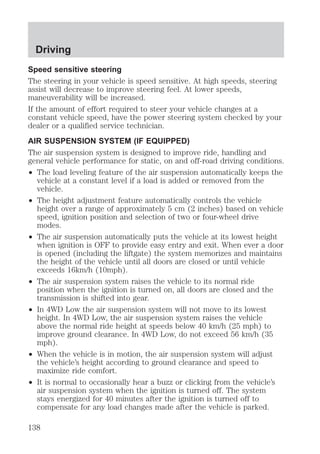 Driving 
Speed sensitive steering 
The steering in your vehicle is speed sensitive. At high speeds, steering 
assist will decrease to improve steering feel. At lower speeds, 
maneuverability will be increased. 
If the amount of effort required to steer your vehicle changes at a 
constant vehicle speed, have the power steering system checked by your 
dealer or a qualified service technician. 
AIR SUSPENSION SYSTEM (IF EQUIPPED) 
The air suspension system is designed to improve ride, handling and 
general vehicle performance for static, on and off-road driving conditions. 
² The load leveling feature of the air suspension automatically keeps the 
vehicle at a constant level if a load is added or removed from the 
vehicle. 
² The height adjustment feature automatically controls the vehicle 
height over a range of approximately 5 cm (2 inches) based on vehicle 
speed, ignition position and selection of two or four-wheel drive 
modes. 
² The air suspension automatically puts the vehicle at its lowest height 
when ignition is OFF to provide easy entry and exit. When ever a door 
is opened (including the liftgate) the system memorizes and maintains 
the height of the vehicle until all doors are closed or until vehicle 
exceeds 16km/h (10mph). 
² The air suspension system raises the vehicle to its normal ride 
position when the ignition is turned on, all doors are closed and the 
transmission is shifted into gear. 
² In 4WD Low the air suspension system will not move to its lowest 
height. In 4WD Low, the air suspension system raises the vehicle 
above the normal ride height at speeds below 40 km/h (25 mph) to 
improve ground clearance. In 4WD Low, do not exceed 56 km/h (35 
mph). 
² When the vehicle is in motion, the air suspension system will adjust 
the vehicle’s height according to ground clearance and speed to 
maximize ride comfort. 
² It is normal to occasionally hear a buzz or clicking from the vehicle’s 
air suspension system when the ignition is turned off. The system 
stays energized for 40 minutes after the ignition is turned off to 
compensate for any load changes made after the vehicle is parked. 
138 
 