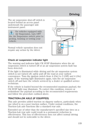 The air suspension shut-off switch is 
located behind an access panel 
underneath the passenger side 
instrument panel. 
On vehicles equipped with 
Air Suspension, turn OFF 
the Air Suspension switch prior to 
jacking, hoisting or towing your 
vehicle. 
Normal vehicle operation does not 
require any action by the driver. 
OFF 
AIR SUSPENSION 
SWITCH 
INTERRUPTEUR DE 
LA SUSPENSION 
PNEUMATIQUE 
Driving 
Check air suspension indicator light 
The warning and indicator light CK SUSP illuminates when the air 
suspension switch is turned off or an air suspension system fault has 
been detected. 
If the light is illuminated while driving and the air suspension system 
switch is not turned off, safely pull off the road at your earliest 
convenience. Turn the ignition switch from 4 (On) to 3 (Off) and 4 (On) 
again. If the warning light illuminates again, turn the air suspension 
switch off and have the vehicle serviced by a dealer or qualified service 
technician. 
If the vehicle is loaded beyond the recommended maximum payload, the 
CK SUSP light may illuminate. To correct this condition, remove or 
redistribute the payload according to the recommended requirements 
and follow the procedure outlined above. 
TRACTION-LOK AXLE (IF EQUIPPED) 
This axle provides added traction on slippery surfaces, particularly when 
one wheel is on a poor traction surface. Under normal conditions, the 
Traction-Lok axle functions like a standard rear axle. 
Extended use of other than the manufacturer’s specified size tires on a 
Traction-Lok rear axle could result in a permanent reduction in 
effectiveness. This loss of effectiveness does not affect normal driving 
and should not be noticeable to the driver. 
139 
 