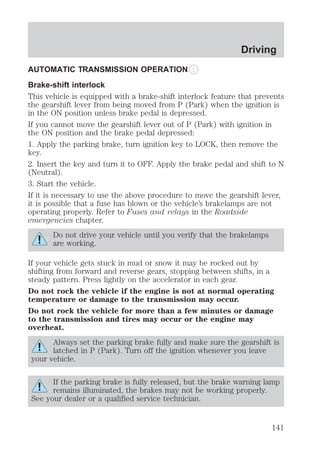 AUTOMATIC TRANSMISSION OPERATION 
Brake-shift interlock 
This vehicle is equipped with a brake-shift interlock feature that prevents 
the gearshift lever from being moved from P (Park) when the ignition is 
in the ON position unless brake pedal is depressed. 
If you cannot move the gearshift lever out of P (Park) with ignition in 
the ON position and the brake pedal depressed: 
1. Apply the parking brake, turn ignition key to LOCK, then remove the 
key. 
2. Insert the key and turn it to OFF. Apply the brake pedal and shift to N 
(Neutral). 
3. Start the vehicle. 
If it is necessary to use the above procedure to move the gearshift lever, 
it is possible that a fuse has blown or the vehicle’s brakelamps are not 
operating properly. Refer to Fuses and relays in the Roadside 
emergencies chapter. 
Do not drive your vehicle until you verify that the brakelamps 
are working. 
If your vehicle gets stuck in mud or snow it may be rocked out by 
shifting from forward and reverse gears, stopping between shifts, in a 
steady pattern. Press lightly on the accelerator in each gear. 
Do not rock the vehicle if the engine is not at normal operating 
temperature or damage to the transmission may occur. 
Do not rock the vehicle for more than a few minutes or damage 
to the transmission and tires may occur or the engine may 
overheat. 
Always set the parking brake fully and make sure the gearshift is 
latched in P (Park). Turn off the ignition whenever you leave 
your vehicle. 
If the parking brake is fully released, but the brake warning lamp 
remains illuminated, the brakes may not be working properly. 
See your dealer or a qualified service technician. 
Driving 
141 
 